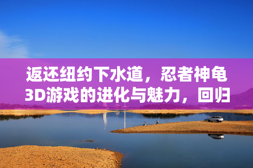 返还纽约下水道，忍者神龟3D游戏的进化与魅力，回归纽约下水道，忍者神龟3D游戏的进化与魅力