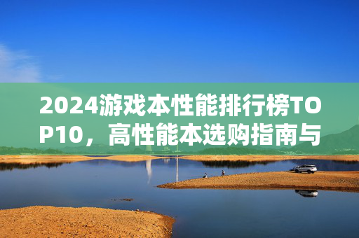 2024游戏本性能排行榜TOP10，高性能本选购指南与推荐，2024游戏本性能排行榜TOP10与选购指南