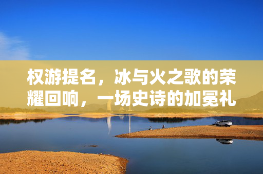 权游提名，冰与火之歌的荣耀回响，一场史诗的加冕礼，权游提名，冰与火之歌史诗加冕礼