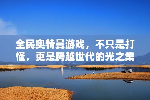 全民奥特曼游戏，不只是打怪，更是跨越世代的光之集结，全民奥特曼，跨越世代的光之集结