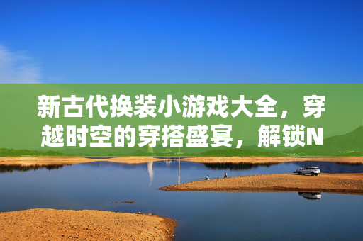 新古代换装小游戏大全，穿越时空的穿搭盛宴，解锁N种古风造型！