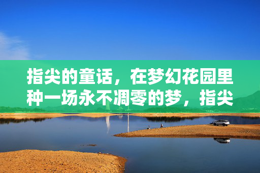 指尖的童话，在梦幻花园里种一场永不凋零的梦，指尖童话，梦幻花园永恒梦