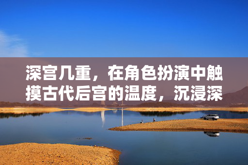 深宫几重，在角色扮演中触摸古代后宫的温度，沉浸深宫，触摸古代后宫的温度