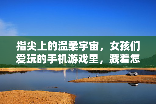 指尖上的温柔宇宙，女孩们爱玩的手机游戏里，藏着怎样的生活诗篇？指尖温柔宇宙，女孩手机游戏里的生活诗篇