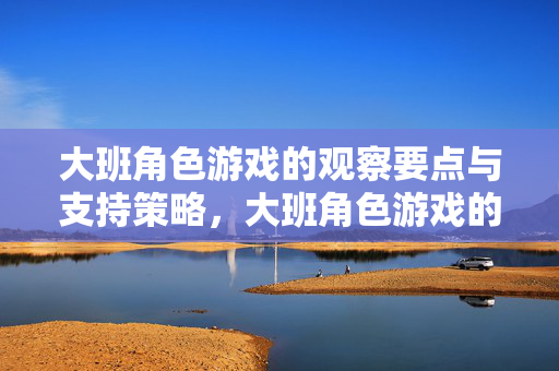 大班角色游戏的观察要点与支持策略，大班角色游戏的观察要点与支持策略