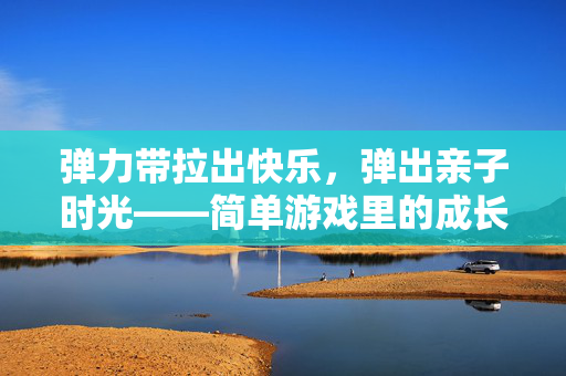 弹力带拉出快乐，弹出亲子时光——简单游戏里的成长与陪伴