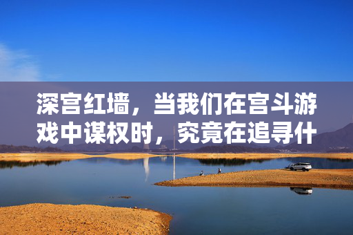 深宫红墙，当我们在宫斗游戏中谋权时，究竟在追寻什么？宫斗谋权，深宫红墙下的追寻