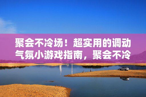 聚会不冷场！超实用的调动气氛小游戏指南，聚会不冷场！超实用气氛调动小游戏指南