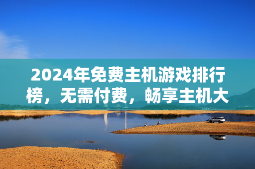 2024年免费主机游戏排行榜，无需付费，畅享主机大作！2024年免费主机游戏排行榜，畅享大作无需付费
