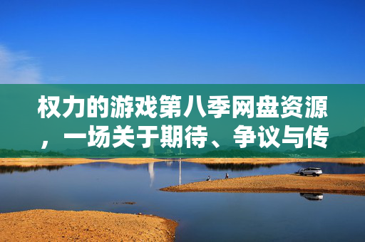 权力的游戏第八季网盘资源，一场关于期待、争议与传播的文化现象