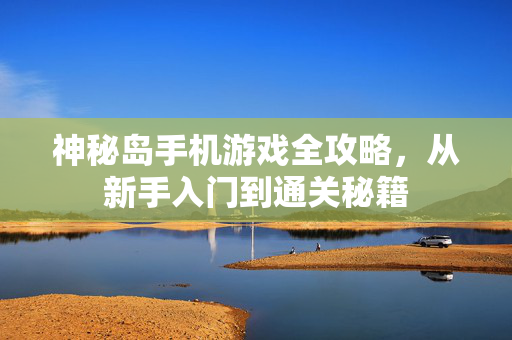 神秘岛手机游戏全攻略，从新手入门到通关秘籍