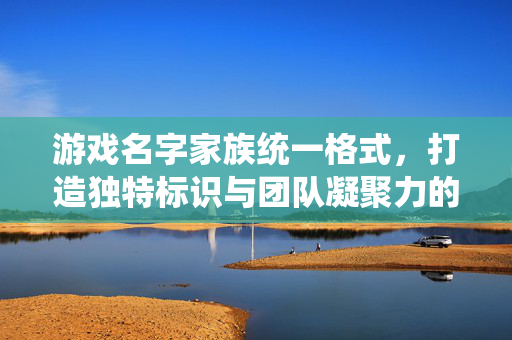 游戏名字家族统一格式，打造独特标识与团队凝聚力的隐形名片，游戏家族统一格式，独特标识与团队凝聚力的隐形名片
