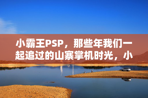 小霸王PSP，那些年我们一起追过的山寨掌机时光，小霸王PSP，那些年追过的山寨掌机时光