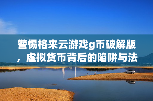 警惕格来云游戏g币破解版，虚拟货币背后的陷阱与法律风险