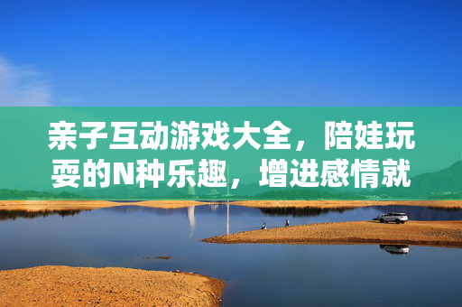亲子互动游戏大全，陪娃玩耍的N种乐趣，增进感情就这么简单！