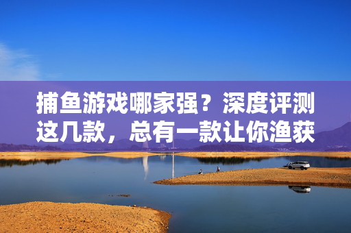 捕鱼游戏哪家强？深度评测这几款，总有一款让你渔获满满！捕鱼游戏深度评测，这几款让你渔获满满！