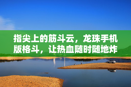 指尖上的筋斗云，龙珠手机版格斗，让热血随时随地炸裂！指尖龙珠格斗，随时随地炸裂热血