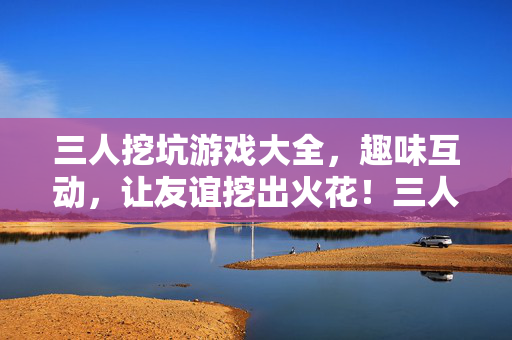 三人挖坑游戏大全，趣味互动，让友谊挖出火花！三人挖坑游戏大全，趣味互动，友谊挖出火花！