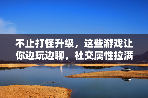 不止打怪升级，这些游戏让你边玩边聊，社交属性拉满！边玩边聊，社交属性拉满，不止打怪升级的游戏