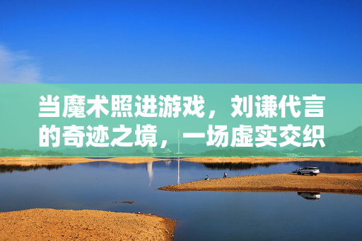 当魔术照进游戏，刘谦代言的奇迹之境，一场虚实交织的奇幻冒险，刘谦的奇迹之境，魔术与游戏的奇幻虚实