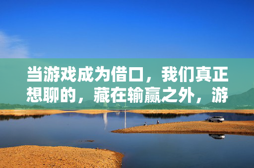 当游戏成为借口，我们真正想聊的，藏在输赢之外，游戏是借口，真正想聊的藏在输赢之外