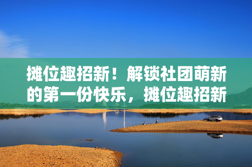 摊位趣招新！解锁社团萌新的第一份快乐，摊位趣招新，解锁萌新第一份快乐
