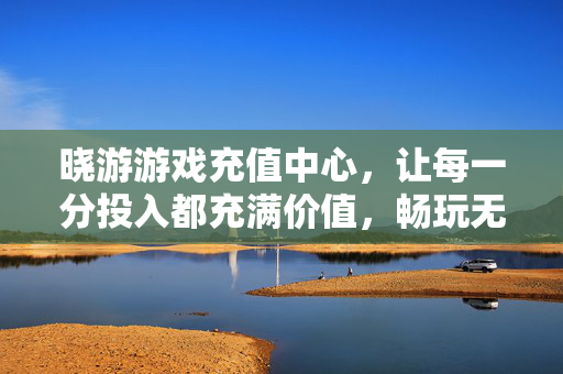 晓游游戏充值中心，让每一分投入都充满价值，畅玩无忧，晓游游戏充值中心，投入有价值，畅玩无忧
