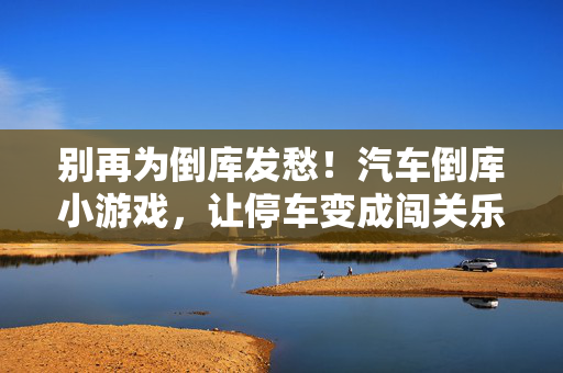 别再为倒库发愁！汽车倒库小游戏，让停车变成闯关乐趣！倒库不愁，停车变闯关乐趣！