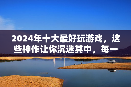 2024年十大最好玩游戏，这些神作让你沉迷其中，每一款都值得N刷！2024十大最好玩游戏，神作沉迷N刷