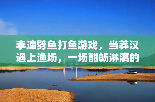李逵劈鱼打鱼游戏，当莽汉遇上渔场，一场酣畅淋漓的趣味冒险，李逵劈鱼，莽汉渔场的趣味冒险