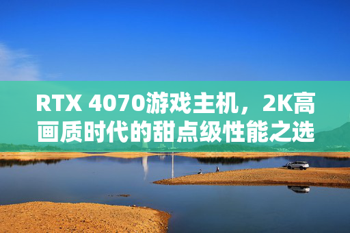RTX 4070游戏主机，2K高画质时代的甜点级性能之选，RTX 4070游戏主机，2K高画质甜点级性能之选