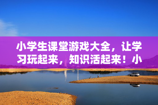 小学生课堂游戏大全，让学习玩起来，知识活起来！小学生课堂游戏，让学习玩起来，知识活起来！