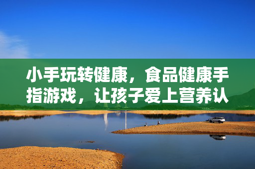 小手玩转健康，食品健康手指游戏，让孩子爱上营养认知，小手玩转健康，手指游戏让孩子爱上营养认知