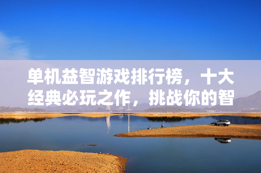 单机益智游戏排行榜，十大经典必玩之作，挑战你的智慧极限，单机益智游戏十大经典必玩排行榜，挑战智慧极限