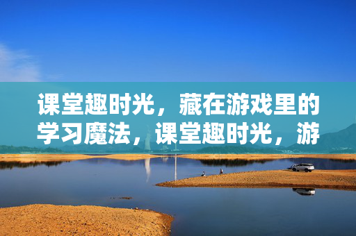 课堂趣时光，藏在游戏里的学习魔法，课堂趣时光，游戏里的学习魔法