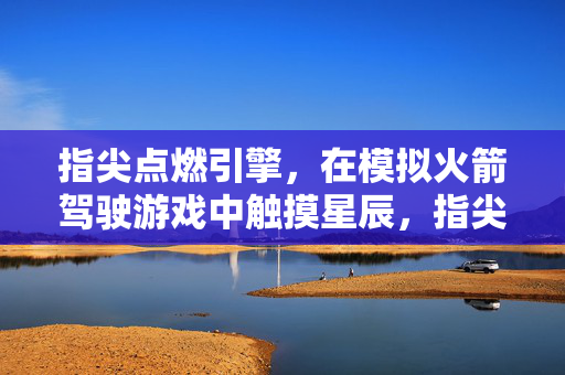 指尖点燃引擎，在模拟火箭驾驶游戏中触摸星辰，指尖燃擎，星穹驾梦