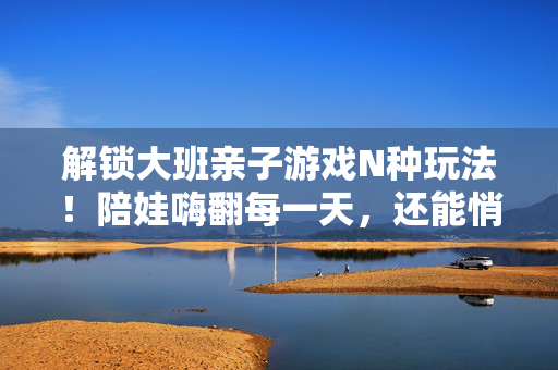 解锁大班亲子游戏N种玩法！陪娃嗨翻每一天，还能悄悄解锁这些能力，大班亲子游戏N种玩法，陪娃嗨翻每一天，悄悄解锁成长力