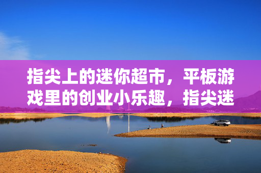 指尖上的迷你超市，平板游戏里的创业小乐趣，指尖迷你超市，平板创业小乐趣