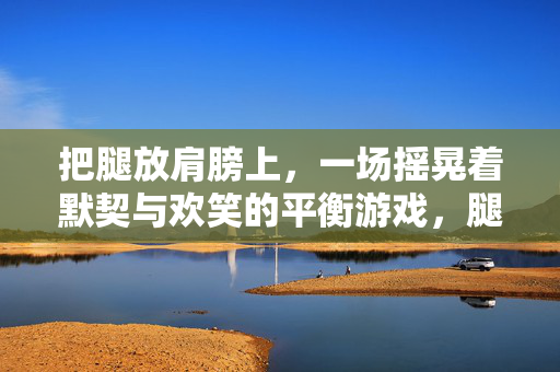 把腿放肩膀上，一场摇晃着默契与欢笑的平衡游戏，腿放肩上，摇晃默契与欢笑的平衡游戏