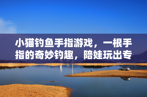 小猫钓鱼手指游戏，一根手指的奇妙钓趣，陪娃玩出专注力！小猫钓鱼手指游戏，一根手指钓出娃的专注力