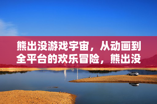 熊出没游戏宇宙，从动画到全平台的欢乐冒险，熊出没游戏宇宙，从动画到全平台的欢乐冒险