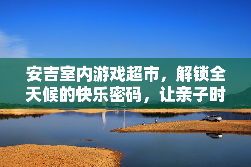 安吉室内游戏超市，解锁全天候的快乐密码，让亲子时光趣无穷，安吉室内游戏超市，全天候亲子快乐密码