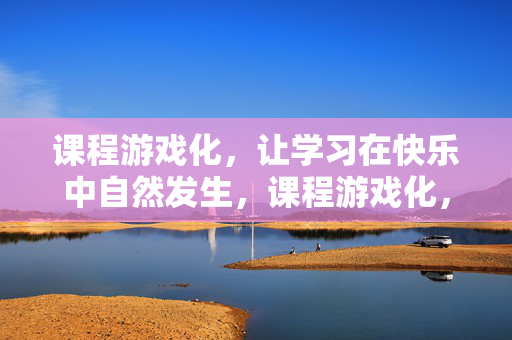 课程游戏化，让学习在快乐中自然发生，课程游戏化，学习在快乐中自然发生