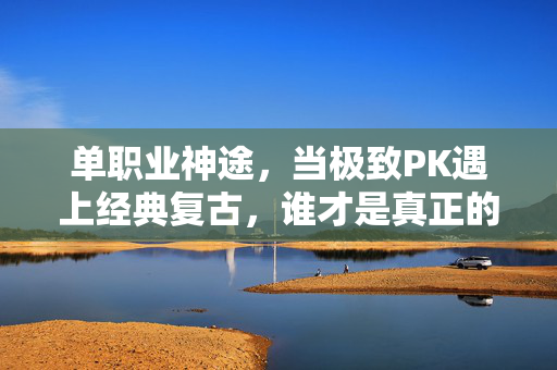 单职业神途，当极致PK遇上经典复古，谁才是真正的传奇主宰？