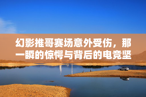 幻影推哥赛场意外受伤，那一瞬的惊愕与背后的电竞坚守