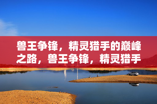 兽王争锋，精灵猎手的巅峰之路，兽王争锋，精灵猎手的巅峰征途
