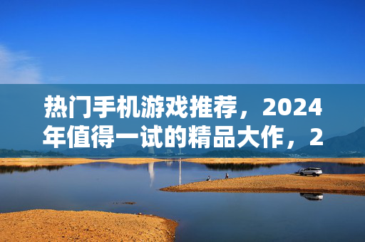 热门手机游戏推荐，2024年值得一试的精品大作，2024年热门手机游戏推荐，值得一试的精品大作