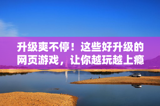 升级爽不停！这些好升级的网页游戏，让你越玩越上瘾！升级爽不停！这些网页游戏越玩越上瘾