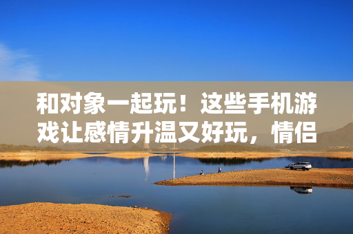 和对象一起玩！这些手机游戏让感情升温又好玩，情侣手机游戏，升温感情又好玩