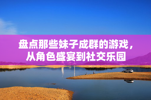 盘点那些妹子成群的游戏，从角色盛宴到社交乐园